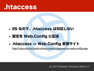 .htaccess
(c) 2015 Masashi Shinbara @shin1x1
• IIS なので、.htaccess は対応しない
• 設定を Web.Conﬁg に記述
• .htaccess -> Web.Conﬁg 変換サイト
http://cbsa.com.br/tools/online-convert-htaccess-to-web-conﬁg.aspx
 
