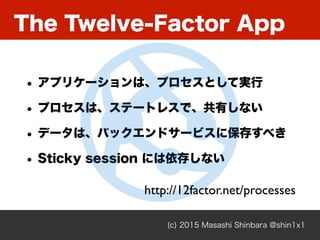 The Twelve-Factor App
(c) 2015 Masashi Shinbara @shin1x1
• アプリケーションは、プロセスとして実行
• プロセスは、ステートレスで、共有しない
• データは、バックエンドサービスに保存すべき
• Sticky session には依存しない
http://12factor.net/processes
 