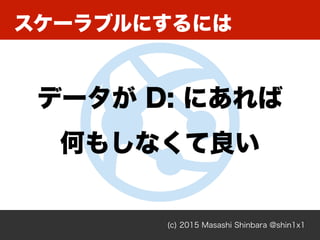 スケーラブルにするには
(c) 2015 Masashi Shinbara @shin1x1
データが D: にあれば
何もしなくて良い
 