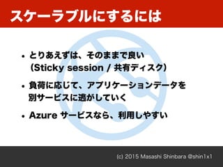 (c) 2015 Masashi Shinbara @shin1x1
• とりあえずは、そのままで良い 
（Sticky session / 共有ディスク）
• 負荷に応じて、アプリケーションデータを 
別サービスに逃がしていく
• Azure サービスなら、利用しやすい
スケーラブルにするには
 