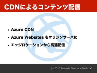 (c) 2015 Masashi Shinbara @shin1x1
CDNによるコンテンツ配信
• Azure CDN
• Azure Websites をオリジンサーバに
• エッジロケーションから高速配信
 
