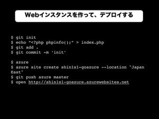 Webインスタンスを作って、デプロイする
$ git init
$ echo “<?php phpinfo();” > index.php
$ git add .
$ git commit -m ‘init’
$ azure
$ azure site create shin1x1-goazure --location "Japan
East"
$ git push azure master
$ open http://shin1x1-goazure.azurewebsites.net
 