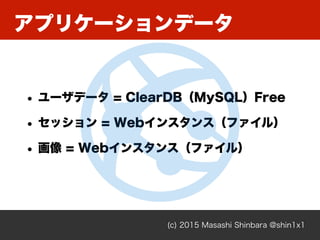 アプリケーションデータ
(c) 2015 Masashi Shinbara @shin1x1
• ユーザデータ = ClearDB（MySQL）Free
• セッション = Webインスタンス（ファイル）
• 画像 = Webインスタンス（ファ...