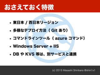 おさえておく特徴
(c) 2015 Masashi Shinbara @shin1x1
• 東日本 / 西日本リージョン
• 多様なデプロイ方法（ Git あり）
• コマンドラインツール（ azure コマンド）
• Windows Serv...