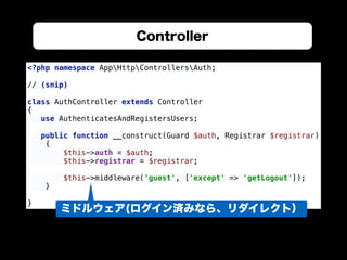Controller
<?php namespace AppHttpControllersAuth; 
 
// (snip) 
 
class AuthController extends Controller 
{ 
use AuthenticatesAndRegistersUsers; 
 
public function __construct(Guard $auth, Registrar $registrar) 
{ 
$this->auth = $auth; 
$this->registrar = $registrar; 
 
$this->middleware('guest', ['except' => 'getLogout']); 
} 
 
}
ミドルウェア(ログイン済みなら、リダイレクト）
 