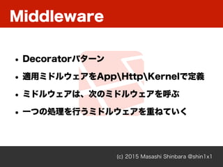 Middleware
(c) 2015 Masashi Shinbara @shin1x1
• Decoratorパターン
• 適用ミドルウェアをAppHttpKernelで定義
• ミドルウェアは、次のミドルウェアを呼ぶ
• 一つの処理を行うミドルウェアを重ねていく
 