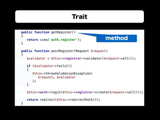 Trait
public function getRegister() 
{ 
return view('auth.register'); 
} 
 
public function postRegister(Request $request) 
{ 
$validator = $this->registrar->validator($request->all()); 
 
if ($validator->fails()) 
{ 
$this->throwValidationException( 
$request, $validator 
); 
} 
 
$this->auth->login($this->registrar->create($request->all())); 
 
return redirect($this->redirectPath()); 
}
method
 