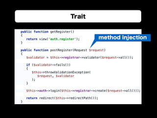 Trait
public function getRegister() 
{ 
return view('auth.register'); 
} 
 
public function postRegister(Request $request) 
{ 
$validator = $this->registrar->validator($request->all()); 
 
if ($validator->fails()) 
{ 
$this->throwValidationException( 
$request, $validator 
); 
} 
 
$this->auth->login($this->registrar->create($request->all())); 
 
return redirect($this->redirectPath()); 
}
method injection
 