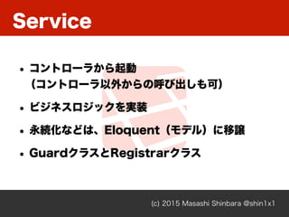 Service
(c) 2015 Masashi Shinbara @shin1x1
• コントローラから起動 
（コントローラ以外からの呼び出しも可）
• ビジネスロジックを実装
• 永続化などは、Eloquent（モデル）に移譲
• GuardクラスとRegistrarクラス
 