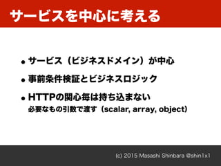 サービスを中心に考える
(c) 2015 Masashi Shinbara @shin1x1
•サービス（ビジネスドメイン）が中心
•事前条件検証とビジネスロジック
•HTTPの関心毎は持ち込まない 
必要なもの引数で渡す（scalar, array, object）
 