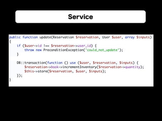 Service
public function update(Reservation $reservation, User $user, array $inputs) 
{ 
if ($user->id !== $reservation->user_id) { 
throw new PreconditionException('could_not_update'); 
} 
 
DB::transaction(function () use ($user, $reservation, $inputs) { 
$reservation->book->incrementInventory($reservation->quantity); 
$this->store($reservation, $user, $inputs); 
}); 
}
 
