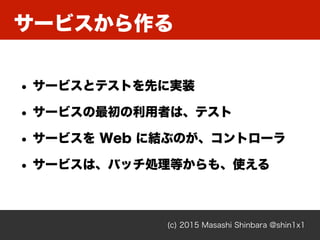 サービスから作る
(c) 2015 Masashi Shinbara @shin1x1
• サービスとテストを先に実装
• サービスの最初の利用者は、テスト
• サービスを Web に結ぶのが、コントローラ
• サービスは、バッチ処理等からも、使える
 
