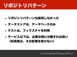リポジトリパターン
(c) 2015 Masashi Shinbara @shin1x1
• リポジトリパターンは採用しなかった
• データストアは、データベースのみ
• テストは、フィクスチャを利用
• サービス以下は、必要な時に分離すれば良い 
（利用者は、その影響を受けない）
 