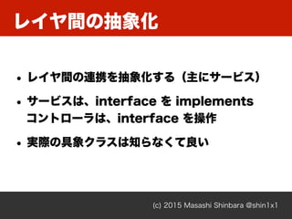 レイヤ間の抽象化
(c) 2015 Masashi Shinbara @shin1x1
• レイヤ間の連携を抽象化する（主にサービス）
• サービスは、interface を implements 
コントローラは、interface を操作
• 実際の具象クラスは知らなくて良い
 
