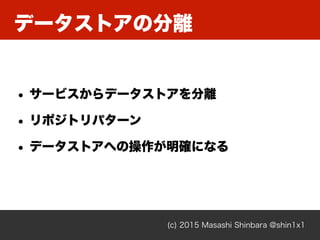 データストアの分離
(c) 2015 Masashi Shinbara @shin1x1
• サービスからデータストアを分離
• リポジトリパターン
• データストアへの操作が明確になる
 