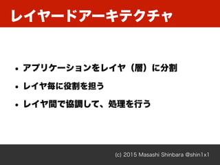 レイヤードアーキテクチャ
(c) 2015 Masashi Shinbara @shin1x1
• アプリケーションをレイヤ（層）に分割
• レイヤ毎に役割を担う
• レイヤ間で協調して、処理を行う
 