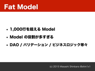 Fat Model
(c) 2015 Masashi Shinbara @shin1x1
• 1,000行を超える Model
• Model の役割が多すぎる
• DAO / バリデーション / ビジネスロジック等々
 