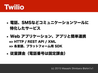 Twilio
(c) 2015 Masashi Shinbara @shin1x1
• 電話、SMSなどコミュニケーションツールに 
特化したサービス
• Web アプリケーション、アプリと簡単連携 
=> HTTP / REST API / ...