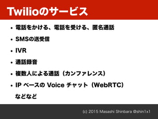 Twilioのサービス
(c) 2015 Masashi Shinbara @shin1x1
• 電話をかける、電話を受ける、匿名通話
• SMSの送受信
• IVR
• 通話録音
• 複数人による通話（カンファレンス）
• IP ベースの V...