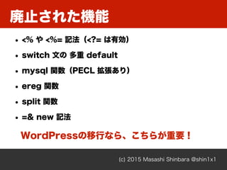 廃止された機能
(c) 2015 Masashi Shinbara @shin1x1
• <% や <%= 記法（<?= は有効）
• switch 文の 多重 default
• mysql 関数（PECL 拡張あり）
• ereg 関数
•...