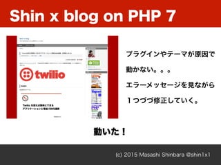 Shin x blog on PHP 7
(c) 2015 Masashi Shinbara @shin1x1
プラグインやテーマが原因で
動かない。。。
エラーメッセージを見ながら
１つづづ修正していく。
動いた！
 