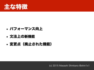 主な特徴
(c) 2015 Masashi Shinbara @shin1x1
• パフォーマンス向上
• 文法上の新機能
• 変更点（廃止された機能）
 