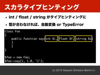 スカラタイプヒンティング
(c) 2015 Masashi Shinbara @shin1x1
• int / ﬂoat / string がタイプヒンティングに
• 型が合わなければ、自動変換 or TypeError
class Foo
{...