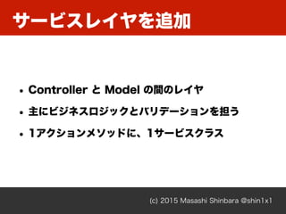 サービスレイヤを追加
(c) 2015 Masashi Shinbara @shin1x1
• Controller と Model の間のレイヤ
• 主にビジネスロジックとバリデーションを担う
• 1アクションメソッドに、1サービスクラス
 