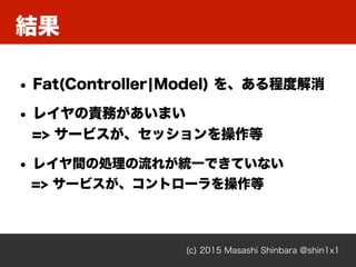 結果
(c) 2015 Masashi Shinbara @shin1x1
• Fat(Controller¦Model) を、ある程度解消
• レイヤの責務があいまい 
=> サービスが、セッションを操作等
• レイヤ間の処理の流れが統一できていない 
=> サービスが、コントローラを操作等
 