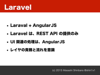 Laravel
(c) 2015 Masashi Shinbara @shin1x1
• Laraval + AngularJS
• Laravel は、REST API の提供のみ
• UI 関連の処理は、AngularJS
• レイヤの責務と流れを意識
 