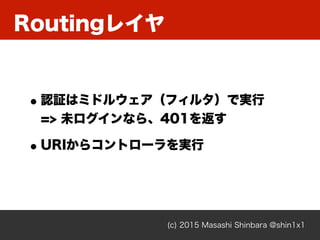 Routingレイヤ
(c) 2015 Masashi Shinbara @shin1x1
•認証はミドルウェア（フィルタ）で実行 
=> 未ログインなら、401を返す
•URIからコントローラを実行
 