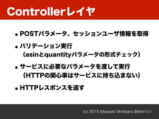 Controllerレイヤ
(c) 2015 Masashi Shinbara @shin1x1
•POSTパラメータ、セッションユーザ情報を取得
•バリデーション実行 
（asinとquantityパラメータの形式チェック）
•サービスに必要なパラメータを渡して実行 
（HTTPの関心事はサービスに持ち込まない）
•HTTPレスポンスを返す
 
