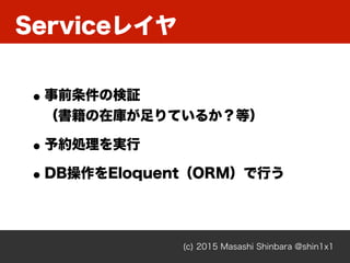 Serviceレイヤ
(c) 2015 Masashi Shinbara @shin1x1
•事前条件の検証 
（書籍の在庫が足りているか？等）
•予約処理を実行
•DB操作をEloquent（ORM）で行う
 