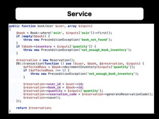 Service
public function book(User $user, array $inputs) 
{ 
$book = Book::where('asin', $inputs['asin'])->first(); 
if (empty($book)) { 
throw new PreconditionException('book_not_found'); 
} 
if ($book->inventory < $inputs['quantity']) { 
throw new PreconditionException('not_enough_book_inventory'); 
} 
 
$reservation = new Reservation(); 
DB::transaction(function () use ($user, $book, &$reservation, $inputs) { 
$affectedRows = $book->decrementInventory($inputs['quantity']); 
if ($affectedRows !== 1) { 
throw new PreconditionException('not_enough_book_inventory'); 
} 
 
$reservation->user_id = $user->id; 
$reservation->book_id = $book->id; 
$reservation->quantity = $inputs['quantity']; 
$reservation->reservation_code = $reservation->generateReservationCode(); 
$reservation->save(); 
}); 
 
return $reservation; 
}
 