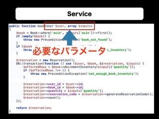 Service
public function book(User $user, array $inputs) 
{ 
$book = Book::where('asin', $inputs['asin'])->first(); 
if (empty($book)) { 
throw new PreconditionException('book_not_found'); 
} 
if ($book->inventory < $inputs['quantity']) { 
throw new PreconditionException('not_enough_book_inventory'); 
} 
 
$reservation = new Reservation(); 
DB::transaction(function () use ($user, $book, &$reservation, $inputs) { 
$affectedRows = $book->decrementInventory($inputs['quantity']); 
if ($affectedRows !== 1) { 
throw new PreconditionException('not_enough_book_inventory'); 
} 
 
$reservation->user_id = $user->id; 
$reservation->book_id = $book->id; 
$reservation->quantity = $inputs['quantity']; 
$reservation->reservation_code = $reservation->generateReservationCode(); 
$reservation->save(); 
}); 
 
return $reservation; 
}
必要なパラメータ
 