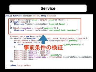 Service
public function book(User $user, array $inputs) 
{ 
$book = Book::where('asin', $inputs['asin'])->first(); 
if (empty($book)) { 
throw new PreconditionException('book_not_found'); 
} 
if ($book->inventory < $inputs['quantity']) { 
throw new PreconditionException('not_enough_book_inventory'); 
} 
 
$reservation = new Reservation(); 
DB::transaction(function () use ($user, $book, &$reservation, $inputs) { 
$affectedRows = $book->decrementInventory($inputs['quantity']); 
if ($affectedRows !== 1) { 
throw new PreconditionException('not_enough_book_inventory'); 
} 
 
$reservation->user_id = $user->id; 
$reservation->book_id = $book->id; 
$reservation->quantity = $inputs['quantity']; 
$reservation->reservation_code = $reservation->generateReservationCode(); 
$reservation->save(); 
}); 
 
return $reservation; 
}
事前条件の検証
 
