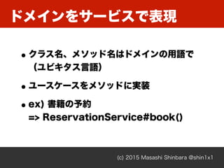 ドメインをサービスで表現
(c) 2015 Masashi Shinbara @shin1x1
•クラス名、メソッド名はドメインの用語で 
（ユビキタス言語）
•ユースケースをメソッドに実装
•ex) 書籍の予約 
=> ReservationService#book()
 