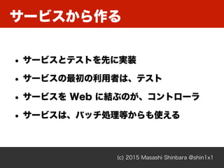 サービスから作る
(c) 2015 Masashi Shinbara @shin1x1
• サービスとテストを先に実装
• サービスの最初の利用者は、テスト
• サービスを Web に結ぶのが、コントローラ
• サービスは、バッチ処理等からも使える
 