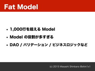 Fat Model
(c) 2015 Masashi Shinbara @shin1x1
• 1,000行を超える Model
• Model の役割が多すぎる
• DAO / バリデーション / ビジネスロジックなど
 