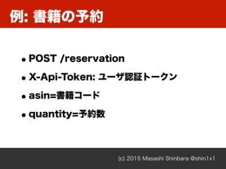 例: 書籍の予約
(c) 2015 Masashi Shinbara @shin1x1
•POST /reservation
•X-Api-Token: ユーザ認証トークン
•asin=書籍コード
•quantity=予約数
 