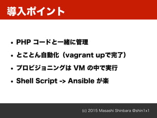 導入ポイント
(c) 2015 Masashi Shinbara @shin1x1
• PHP コードと一緒に管理
• とことん自動化（vagrant upで完了）
• プロビジョニングは VM の中で実行
• Shell Script -> Ansible が楽
 