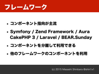 フレームワーク
(c) 2015 Masashi Shinbara @shin1x1
• コンポーネント指向が主流
• Symfony / Zend Framework / Aura 
CakePHP 3 / Laravel / BEAR.Sunday
• コンポーネントを分離して利用できる
• 他のフレームワークのコンポーネントを利用
 