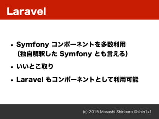 Laravel
(c) 2015 Masashi Shinbara @shin1x1
• Symfony コンポーネントを多数利用 
（独自解釈した Symfony とも言える）
• いいとこ取り
• Laravel もコンポーネントとして利用可能
 