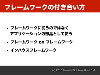 フレームワークの付き合い方
(c) 2015 Masashi Shinbara @shin1x1
• フレームワークに従うのではなく 
アプリケーションの部品として使う
• フレームワーク on フレームワーク
• インハウスフレームワーク
 