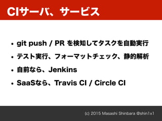 CIサーバ、サービス
(c) 2015 Masashi Shinbara @shin1x1
• git push / PR を検知してタスクを自動実行
• テスト実行、フォーマットチェック、静的解析
• 自前なら、Jenkins
• SaaSなら、Travis CI / Circle CI
 
