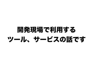 開発現場で利用する
ツール、サービスの話です
 