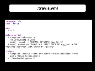 .travis.yml
language: php 
sudo: false 
 
php: 
- 5.6 
 
before_script: 
- composer self-update 
- cp .env.example .env 
- mysql -uroot -e "CREATE DATABASE app_test;" 
- mysql -uroot -e "GRANT ALL PRIVILEGES ON app_test.* TO
vagrant@localhost IDENTIFIED BY 'pass';" 
 
script: 
- composer install --prefer-source --no-interaction --dev 
- php artisan key:generate 
- ./vendor/bin/phpunit
 