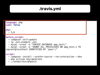 .travis.yml
language: php 
sudo: false 
 
php: 
- 5.6 
 
before_script: 
- composer self-update 
- cp .env.example .env 
- mysql -uroot -e "CREATE DATABASE app_test;" 
- mysql -uroot -e "GRANT ALL PRIVILEGES ON app_test.* TO
vagrant@localhost IDENTIFIED BY 'pass';" 
 
script: 
- composer install --prefer-source --no-interaction --dev 
- php artisan key:generate 
- ./vendor/bin/phpunit
 