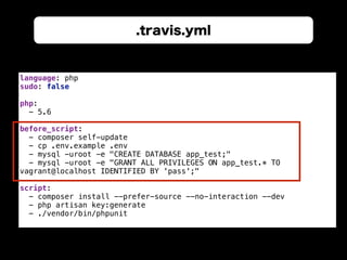 .travis.yml
language: php 
sudo: false 
 
php: 
- 5.6 
 
before_script: 
- composer self-update 
- cp .env.example .env 
- mysql -uroot -e "CREATE DATABASE app_test;" 
- mysql -uroot -e "GRANT ALL PRIVILEGES ON app_test.* TO
vagrant@localhost IDENTIFIED BY 'pass';" 
 
script: 
- composer install --prefer-source --no-interaction --dev 
- php artisan key:generate 
- ./vendor/bin/phpunit
 
