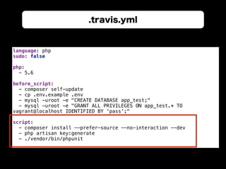 .travis.yml
language: php 
sudo: false 
 
php: 
- 5.6 
 
before_script: 
- composer self-update 
- cp .env.example .env 
- mysql -uroot -e "CREATE DATABASE app_test;" 
- mysql -uroot -e "GRANT ALL PRIVILEGES ON app_test.* TO
vagrant@localhost IDENTIFIED BY 'pass';" 
 
script: 
- composer install --prefer-source --no-interaction --dev 
- php artisan key:generate 
- ./vendor/bin/phpunit
 